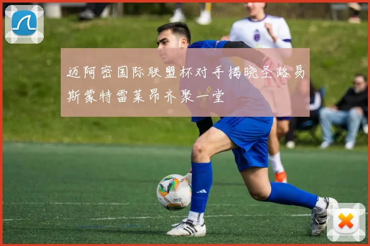 迈阿密国际联盟杯对手揭晓圣路易斯蒙特雷莱昂齐聚一堂