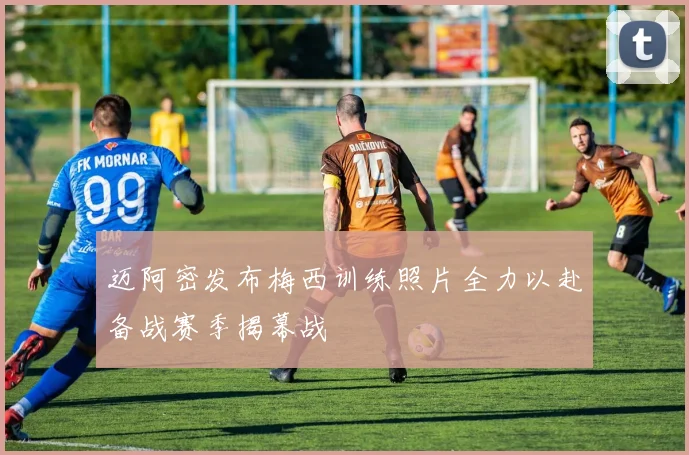 迈阿密发布梅西训练照片全力以赴备战赛季揭幕战