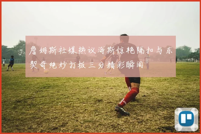 詹姆斯社媒热议海斯惊艳隔扣与东契奇绝妙打板三分精彩瞬间