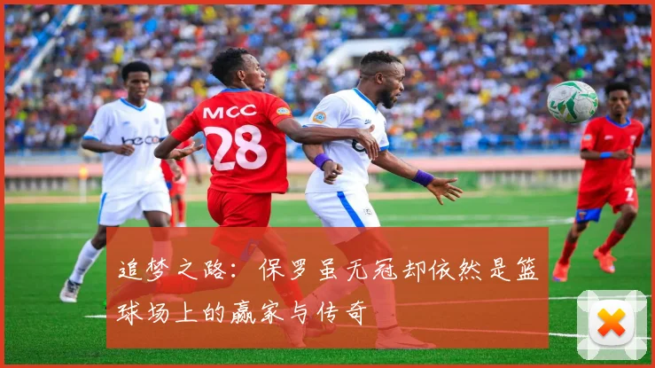 追梦之路：保罗虽无冠却依然是篮球场上的赢家与传奇
