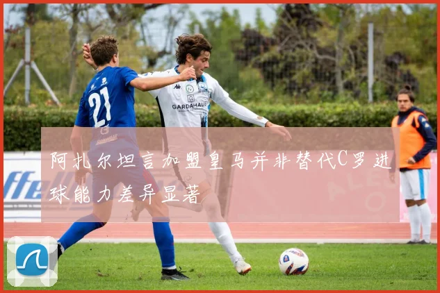 阿扎尔坦言加盟皇马并非替代C罗进球能力差异显著