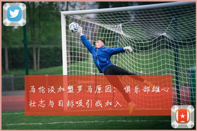 马伦谈加盟罗马原因：俱乐部雄心壮志与目标吸引我加入