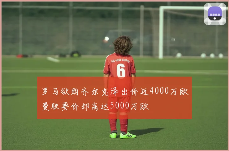 罗马欲购齐尔克泽出价近4000万欧曼联要价却高达5000万欧