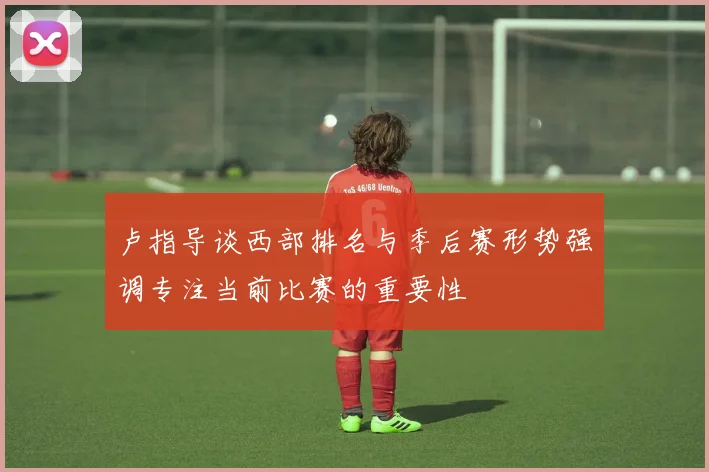 卢指导谈西部排名与季后赛形势强调专注当前比赛的重要性