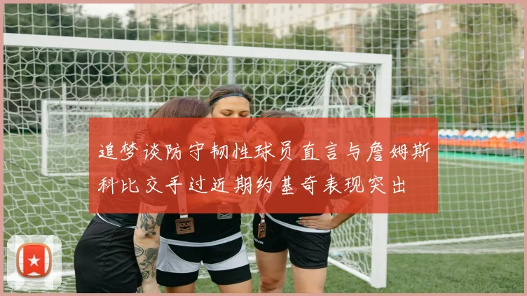 追梦谈防守韧性球员直言与詹姆斯科比交手过近期约基奇表现突出