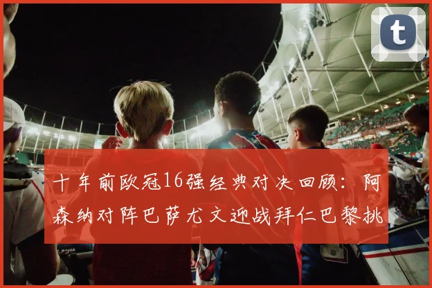 十年前欧冠16强经典对决回顾：阿森纳对阵巴萨尤文迎战拜仁巴黎挑战切尔西