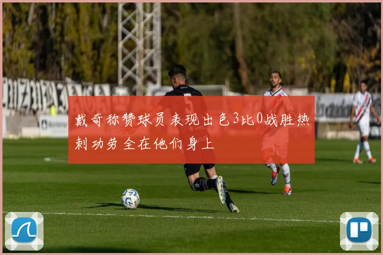 戴奇称赞球员表现出色3比0战胜热刺功劳全在他们身上