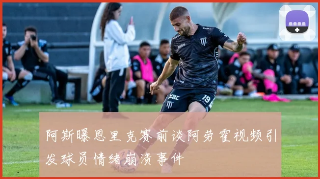 阿斯曝恩里克赛前谈阿劳霍视频引发球员情绪崩溃事件