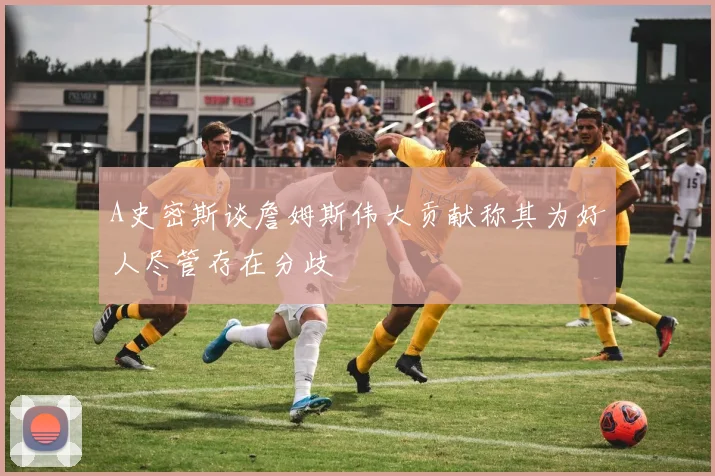 A史密斯谈詹姆斯伟大贡献称其为好人尽管存在分歧