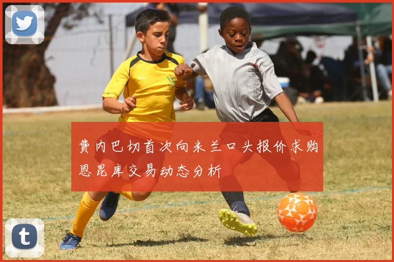 费内巴切首次向米兰口头报价求购恩昆库交易动态分析