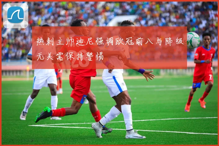 热刺主帅迪尼强调欧冠前八与降级无关需保持警惕