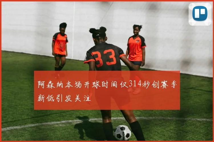 阿森纳本场开球时间仅314秒创赛季新低引发关注