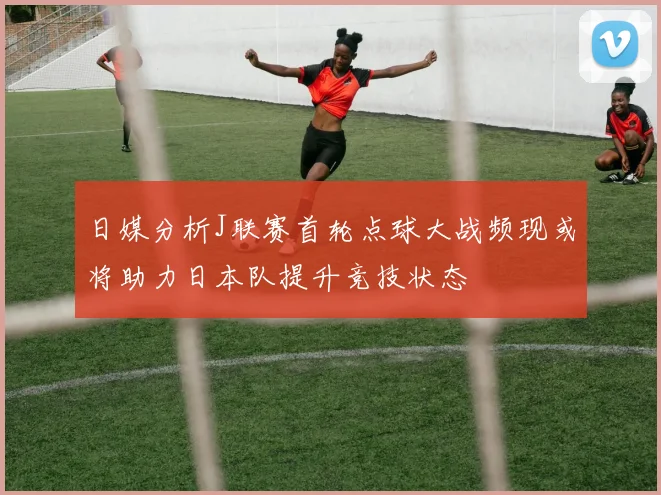 日媒分析J联赛首轮点球大战频现或将助力日本队提升竞技状态