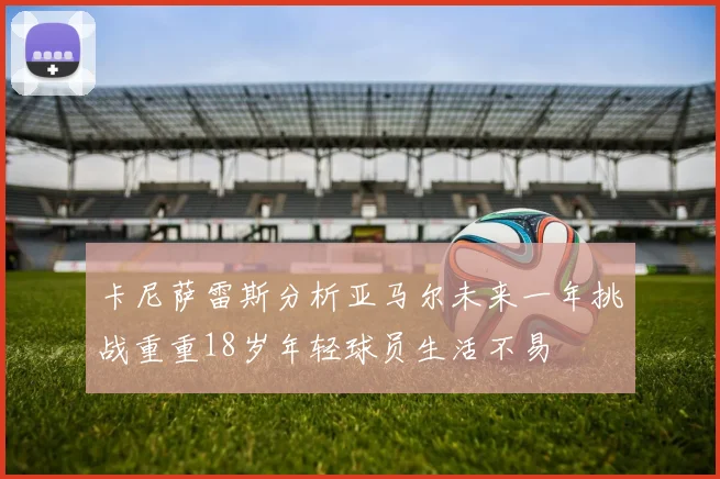 卡尼萨雷斯分析亚马尔未来一年挑战重重18岁年轻球员生活不易