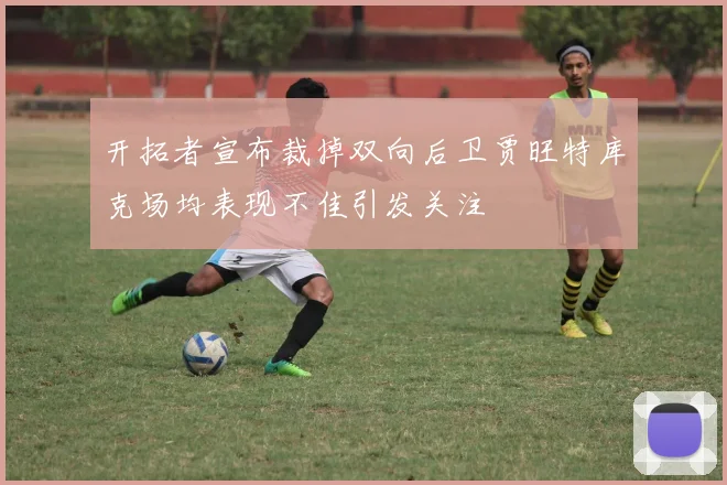 开拓者宣布裁掉双向后卫贾旺特库克场均表现不佳引发关注