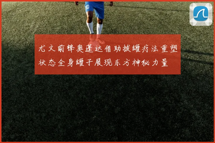 尤文前锋奥蓬达借助拔罐疗法重塑状态全身罐子展现东方神秘力量