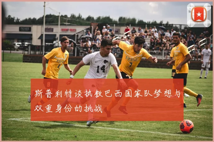 斯普利特谈执教巴西国家队梦想与双重身份的挑战