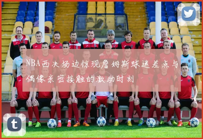 NBA西决场边惊现詹姆斯球迷差点与偶像亲密接触的激动时刻