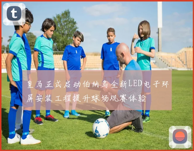 皇马正式启动伯纳乌全新LED电子环屏安装工程提升球场观赛体验