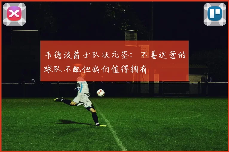 韦德谈爵士队状元签：不善运营的球队不配但我们值得拥有