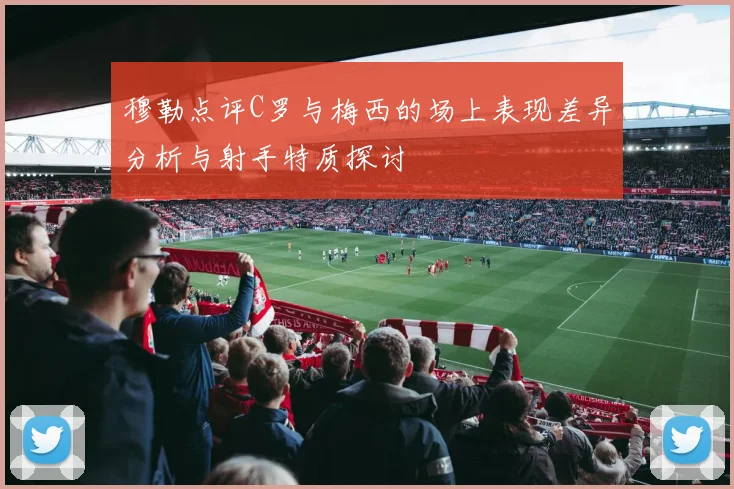 穆勒点评C罗与梅西的场上表现差异分析与射手特质探讨