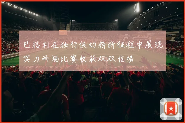 巴格利在独行侠的崭新征程中展现实力两场比赛收获双双佳绩