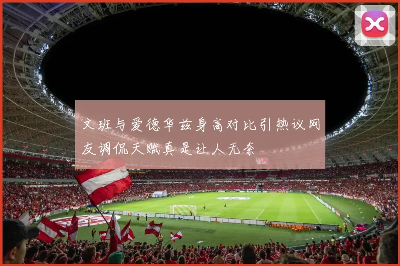 文班与爱德华兹身高对比引热议网友调侃天赋真是让人无奈